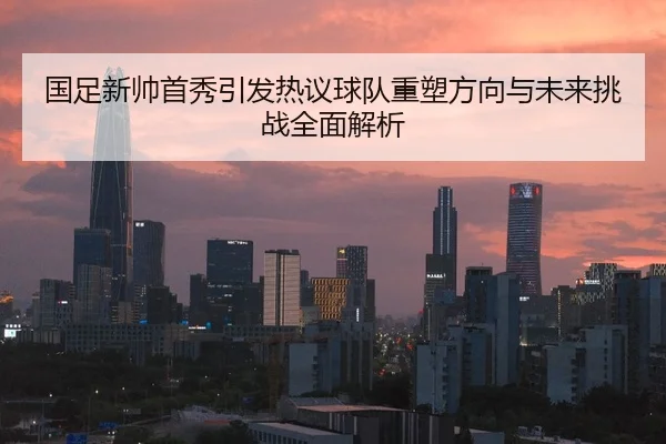 国足新帅首秀引发热议球队重塑方向与未来挑战全面解析