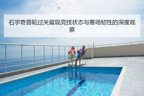 石宇奇首轮过关展现竞技状态与赛场韧性的深度观察