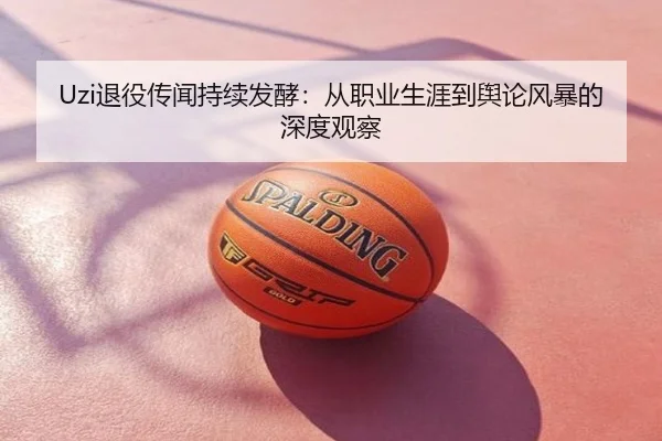 Uzi退役传闻持续发酵：从职业生涯到舆论风暴的深度观察