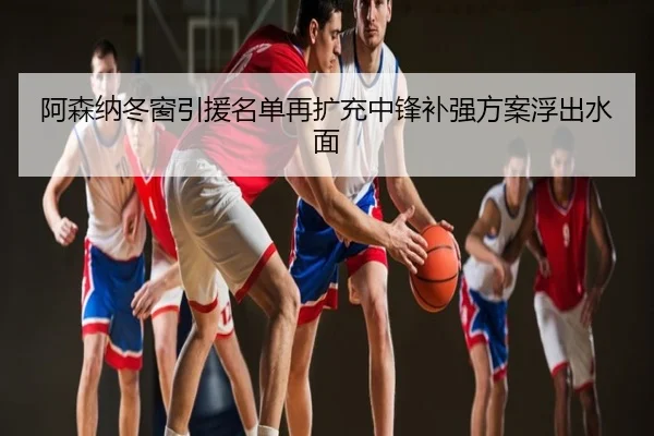 阿森纳冬窗引援名单再扩充中锋补强方案浮出水面
