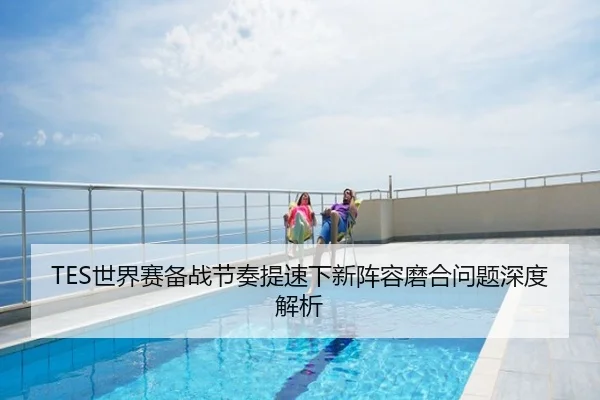 TES世界赛备战节奏提速下新阵容磨合问题深度解析